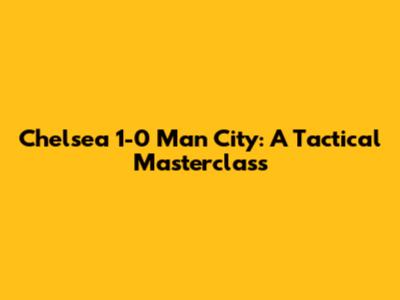 Chelsea 1-0 Man City: A Tactical Masterclass
