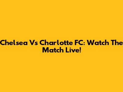Chelsea Vs Charlotte FC: Watch The Match Live!