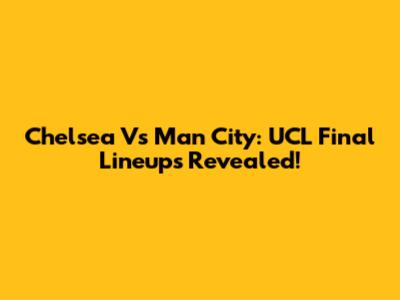 Chelsea Vs Man City: UCL Final Lineups Revealed!