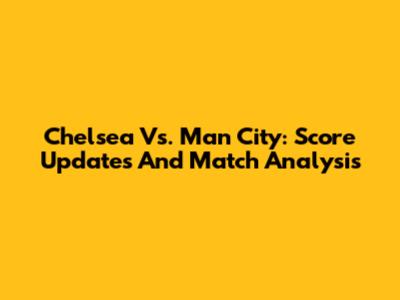 Chelsea Vs. Man City: Score Updates And Match Analysis