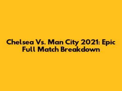 Chelsea Vs. Man City 2021: Epic Full Match Breakdown