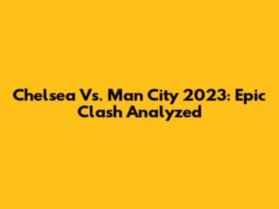 Chelsea Vs. Man City 2023: Epic Clash Analyzed