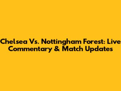 Chelsea Vs. Nottingham Forest: Live Commentary & Match Updates