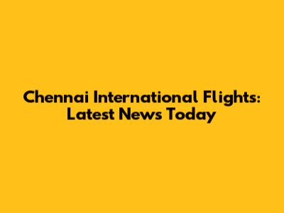 Chennai International Flights: Latest News Today