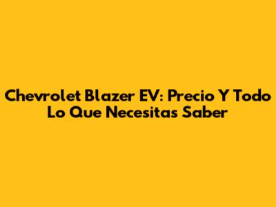 Chevrolet Blazer EV: Precio Y Todo Lo Que Necesitas Saber
