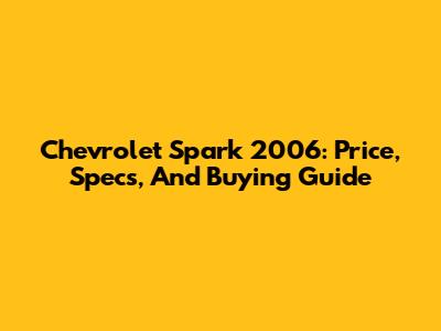 Chevrolet Spark 2006: Price, Specs, And Buying Guide