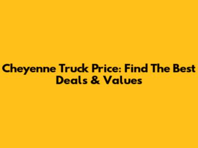 Cheyenne Truck Price: Find The Best Deals & Values