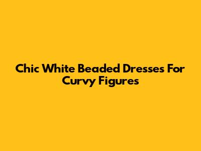 Chic White Beaded Dresses For Curvy Figures