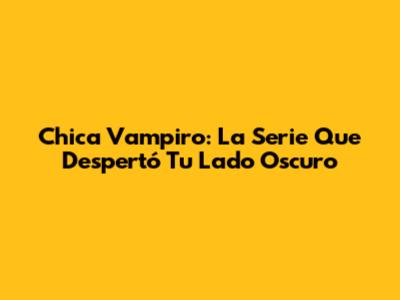 Chica Vampiro: La Serie Que Despertó Tu Lado Oscuro