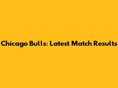 Chicago Bulls: Latest Match Results