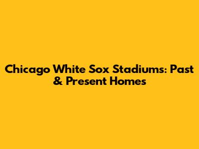 Chicago White Sox Stadiums: Past & Present Homes