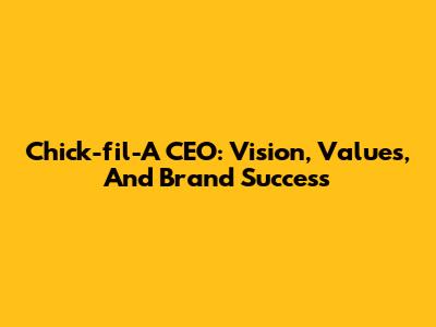 Chick-fil-A CEO: Vision, Values, And Brand Success