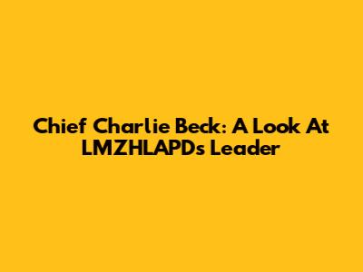 Chief Charlie Beck: A Look At LMZHLAPD's Leader
