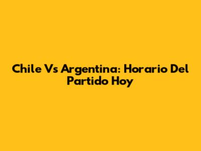 Chile Vs Argentina: Horario Del Partido Hoy