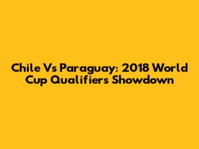 Chile Vs Paraguay: 2018 World Cup Qualifiers Showdown