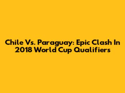 Chile Vs. Paraguay: Epic Clash In 2018 World Cup Qualifiers