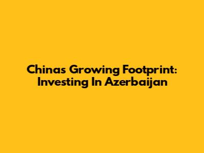 China's Growing Footprint: Investing In Azerbaijan