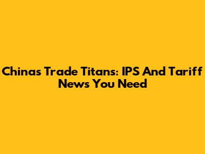 China's Trade Titans: IPS And Tariff News You Need