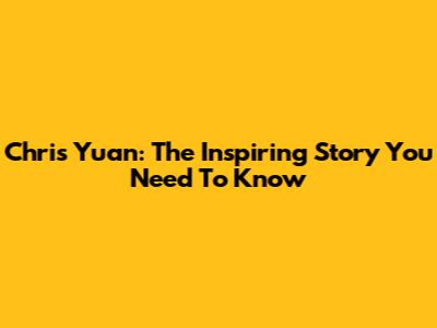 Chris Yuan: The Inspiring Story You Need To Know