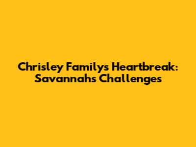 Chrisley Family's Heartbreak: Savannah's Challenges