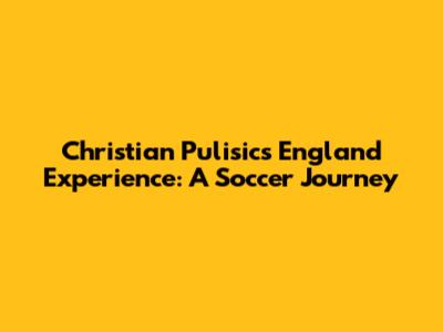 Christian Pulisic's England Experience: A Soccer Journey