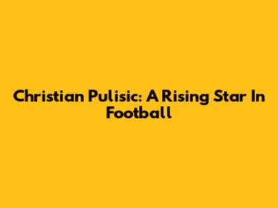 Christian Pulisic: A Rising Star In Football