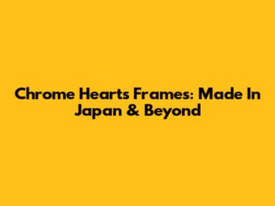 Chrome Hearts Frames: Made In Japan & Beyond