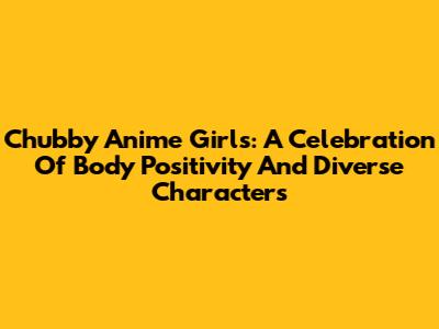 Chubby Anime Girls: A Celebration Of Body Positivity And Diverse Characters