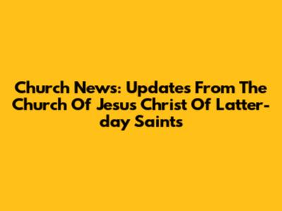 Church News: Updates From The Church Of Jesus Christ Of Latter-day Saints