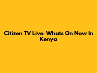 Citizen TV Live: What's On Now In Kenya