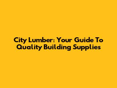 City Lumber: Your Guide To Quality Building Supplies