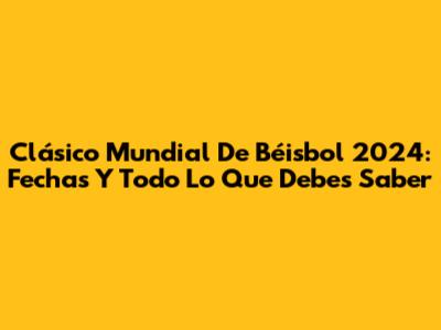 Clásico Mundial De Béisbol 2024: Fechas Y Todo Lo Que Debes Saber