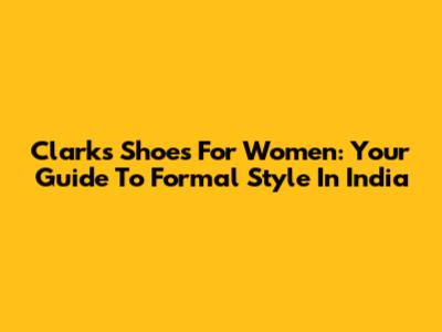 Clarks Shoes For Women: Your Guide To Formal Style In India