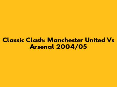 Classic Clash: Manchester United Vs Arsenal 2004/05