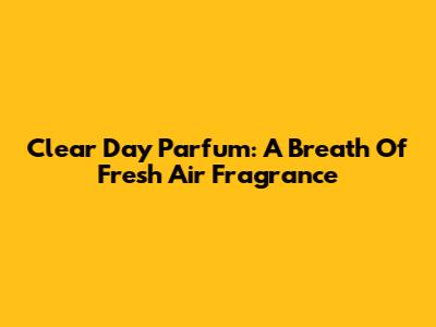Clear Day Parfum: A Breath Of Fresh Air Fragrance