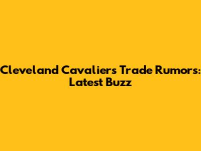 Cleveland Cavaliers Trade Rumors: Latest Buzz