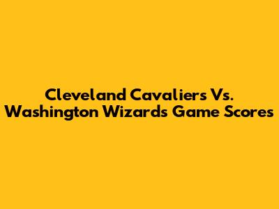 Cleveland Cavaliers Vs. Washington Wizards Game Scores