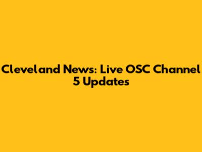 Cleveland News: Live OSC Channel 5 Updates