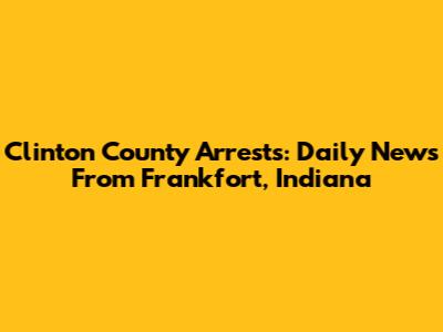 Clinton County Arrests: Daily News From Frankfort, Indiana