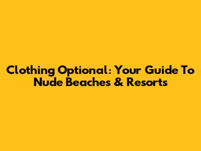Clothing Optional: Your Guide To Nude Beaches & Resorts