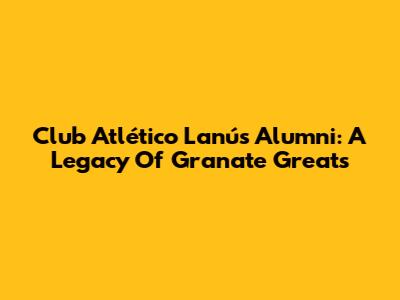 Club Atlético Lanús Alumni: A Legacy Of Granate Greats