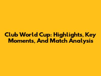 Club World Cup: Highlights, Key Moments, And Match Analysis