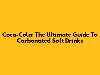 Coca-Cola: The Ultimate Guide To Carbonated Soft Drinks