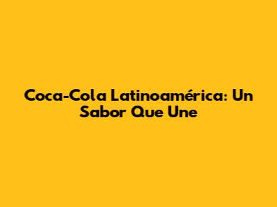 Coca-Cola Latinoamérica: Un Sabor Que Une