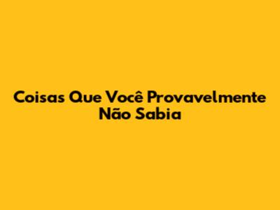 Coisas Que Você Provavelmente Não Sabia