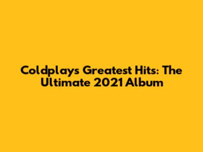 Coldplay's Greatest Hits: The Ultimate 2021 Album
