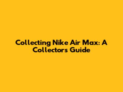 Collecting Nike Air Max: A Collector's Guide
