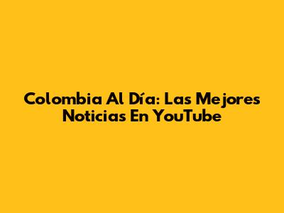 Colombia Al Día: Las Mejores Noticias En YouTube