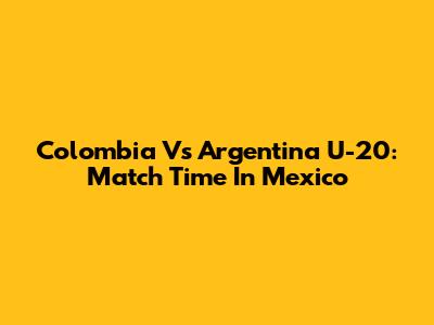 Colombia Vs Argentina U-20: Match Time In Mexico