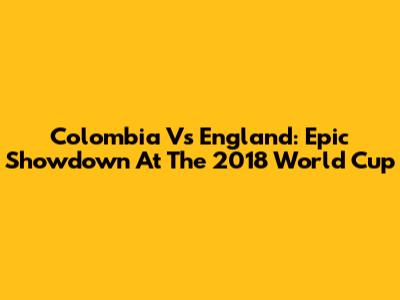 Colombia Vs England: Epic Showdown At The 2018 World Cup